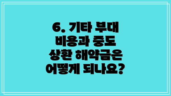 6. 기타 부대 비용과 중도 상환 해약금은 어떻게 되나요?